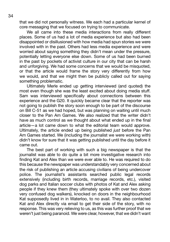 34 that we did not personally witness. We each had a particular kernel of core messaging that we focused on trying to communicate. We all came into these media interactions from really different places. Some of us had a lot of media experience but also had been disappointed or disillusioned with how media had spun stories we were involved with in the past. Others had less media experience and were ‘worried about saying something they didn’t mean under the pressure, potentially letting everyone else down. Some of us had been burned in the past by pockets of activist cuiture in our city that can be harsh and unforgiving. We had some concerns that we would be misquoted, or that the article would frame the story very differently from how we would, and that we might then be publicly called out for saying something problematic Uttimately Merle ended up getting interviewed (and quoted) the most even though she was the least excited about doing media stuff. Sam was interviewed specifically about connections between this ‘experience and the G20. It quickly became clear that the reporter was not going to publish the story soon enough to be part of the discourse on Bill C-51 as we had hoped, but was planning on waiting until much closer to the Pan Am Games. We also realized that the writer didn’t have as much control as we thought about what ended up in the final article—a lot came down to what the editorial team would approve. Uttimately, the article ended up being published just before the Pan Am Games started. We (including the journalist we were working with) didn’t know for sure that it was getting published until the day before it came out The best part of working with such a big newspaper is that the journalist was able to do quite bit more investigative research into finding Kat and Alex than we were ever able to. He was required to do this because the newspaper was understandably very concerned about the risk of publishing an article accusing civilians of being undercover police. The journalist’s assistants searched public legal records extensively (including birth records, marriage records, etc), visited dog parks and talian soccer clubs with photos of Kat and Alex asking people if they knew them (they ultimately spoke with over two dozen very confused dog walkers), knocked on doors in the neighbourhood Kat supposedy lived in in Waterloo, to no avail. They also contacted Kat and Alex directly via email to get their side of the story, with no response. This was very relieving to us, as this was further proof that we ‘weren’tjust being paranoid. We were clear, however, that we didn’t want